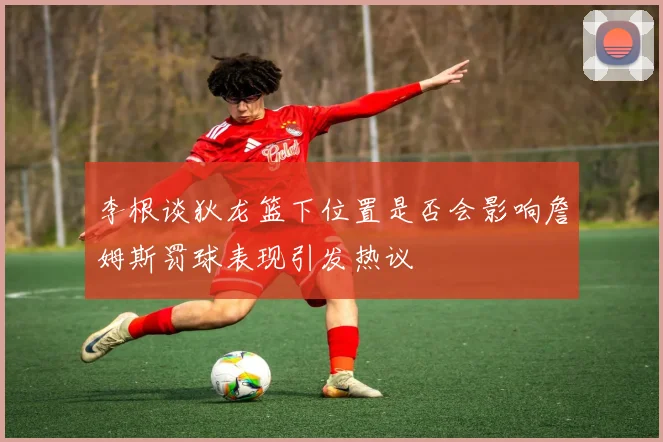 李根谈狄龙篮下位置是否会影响詹姆斯罚球表现引发热议