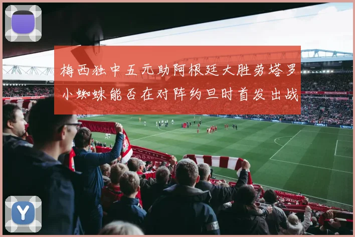 梅西独中五元助阿根廷大胜劳塔罗小蜘蛛能否在对阵约旦时首发出战