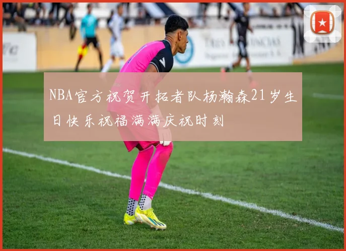 NBA官方祝贺开拓者队杨瀚森21岁生日快乐祝福满满庆祝时刻