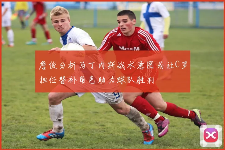 詹俊分析马丁内斯战术意图或让C罗担任替补角色助力球队胜利