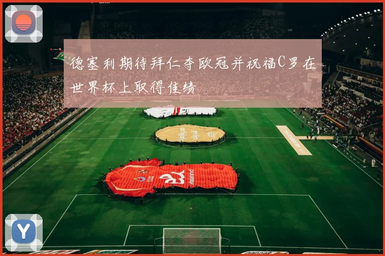 德塞利期待拜仁夺欧冠并祝福C罗在世界杯上取得佳绩