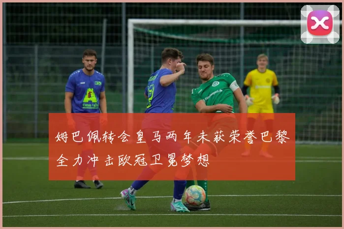 姆巴佩转会皇马两年未获荣誉巴黎全力冲击欧冠卫冕梦想