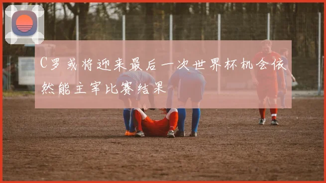 C罗或将迎来最后一次世界杯机会依然能主宰比赛结果
