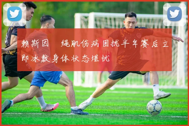赖斯因腘绳肌伤病困扰半年赛后立即冰敷身体状态堪忧
