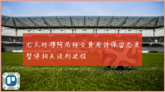 尤文对穆阿尼转会费用持保留态度暂停相关谈判进程