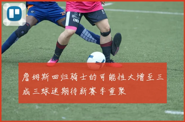 詹姆斯回归骑士的可能性大增至三成三球迷期待新赛季重聚