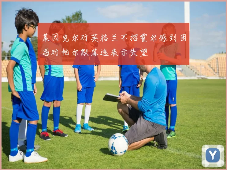 莱因克尔对英格兰不招霍尔感到困惑对帕尔默落选表示失望