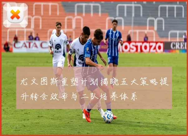 尤文图斯重塑计划揭晓五大策略提升转会效率与二队培养体系