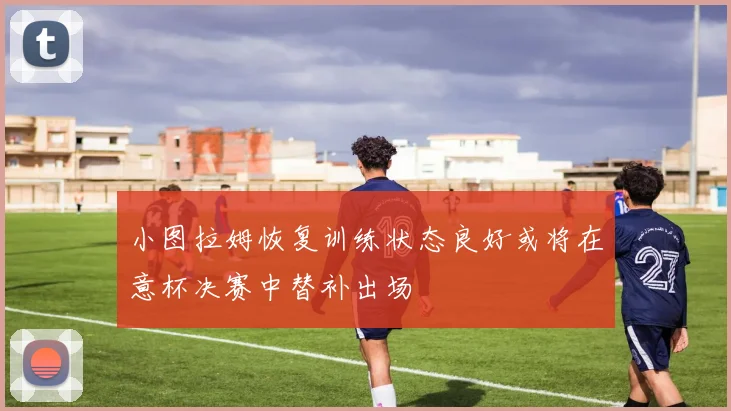 小图拉姆恢复训练状态良好或将在意杯决赛中替补出场