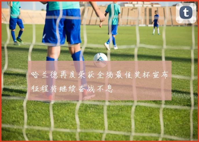 哈兰德再度荣获全场最佳奖杯宣布征程将继续奋战不息