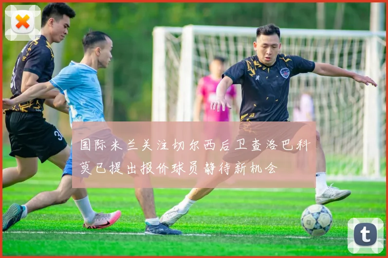 国际米兰关注切尔西后卫查洛巴科莫已提出报价球员静待新机会