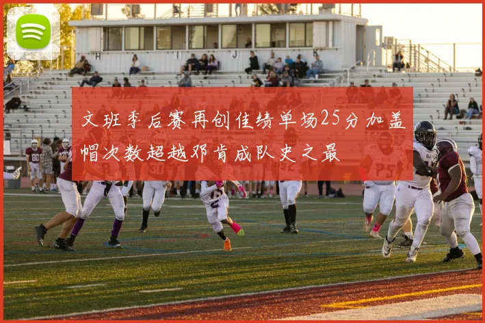 文班季后赛再创佳绩单场25分加盖帽次数超越邓肯成队史之最