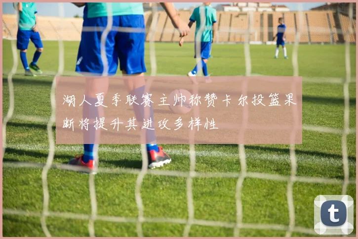 湖人夏季联赛主帅称赞卡尔投篮果断将提升其进攻多样性