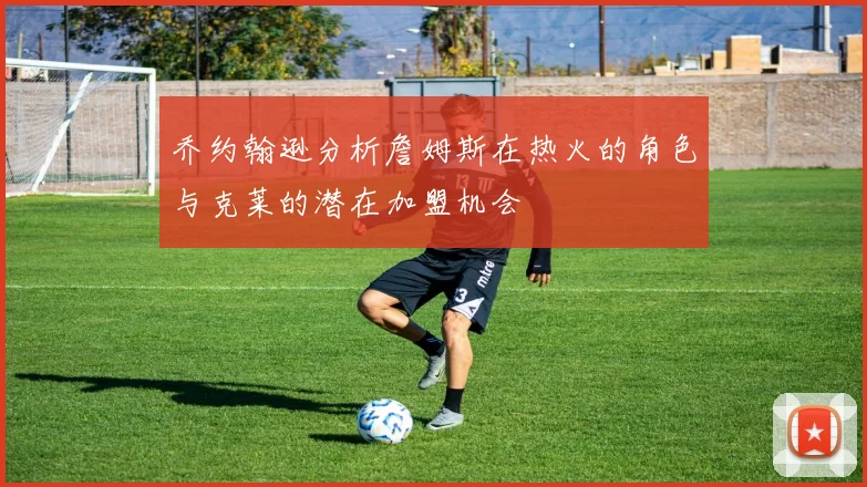 乔约翰逊分析詹姆斯在热火的角色与克莱的潜在加盟机会