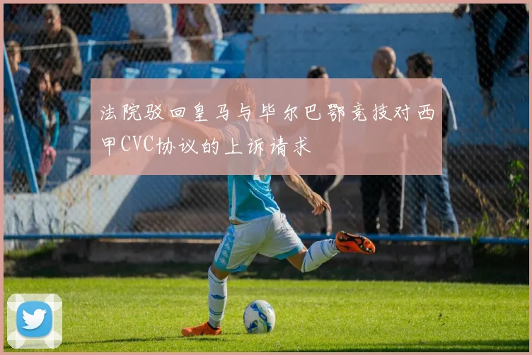 法院驳回皇马与毕尔巴鄂竞技对西甲CVC协议的上诉请求