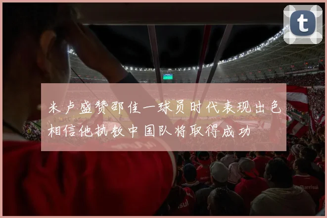 米卢盛赞邵佳一球员时代表现出色相信他执教中国队将取得成功