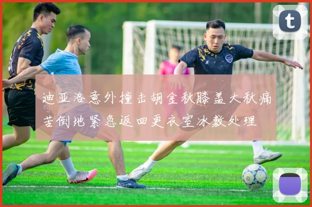 迪亚洛意外撞击胡金秋膝盖大秋痛苦倒地紧急返回更衣室冰敷处理