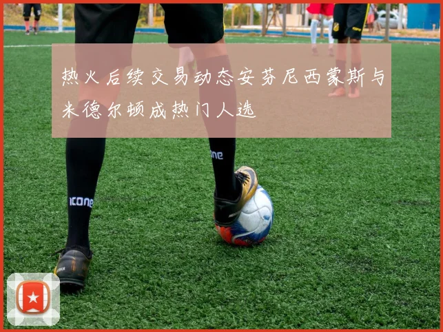 热火后续交易动态安芬尼西蒙斯与米德尔顿成热门人选