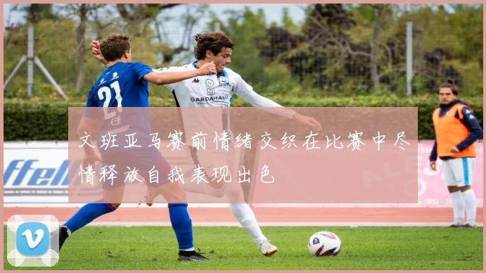 文班亚马赛前情绪交织在比赛中尽情释放自我表现出色