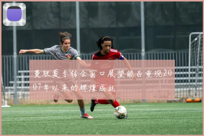 曼联夏季转会窗口展望能否重现2007年以来的辉煌成就