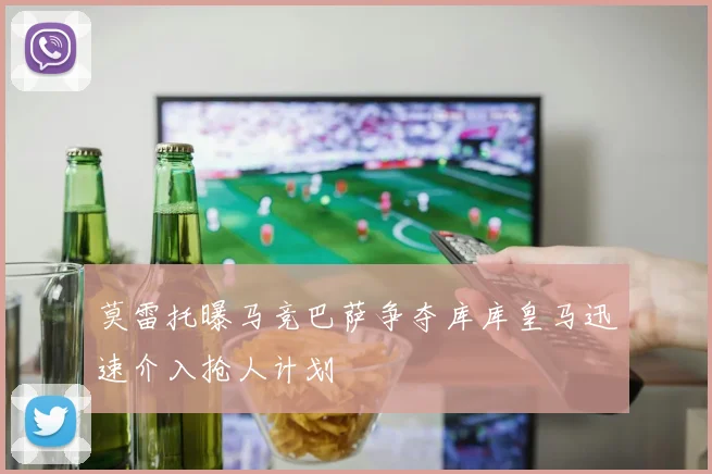 莫雷托曝马竞巴萨争夺库库皇马迅速介入抢人计划