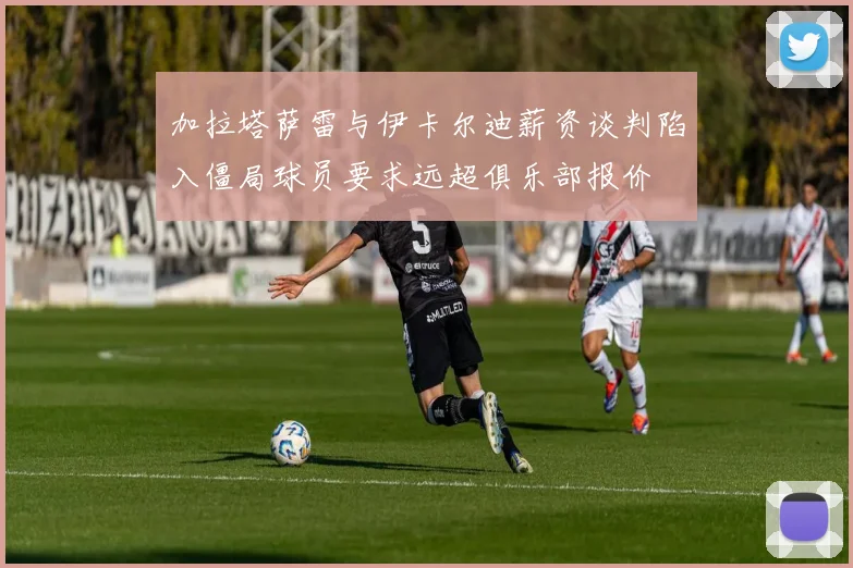 加拉塔萨雷与伊卡尔迪薪资谈判陷入僵局球员要求远超俱乐部报价
